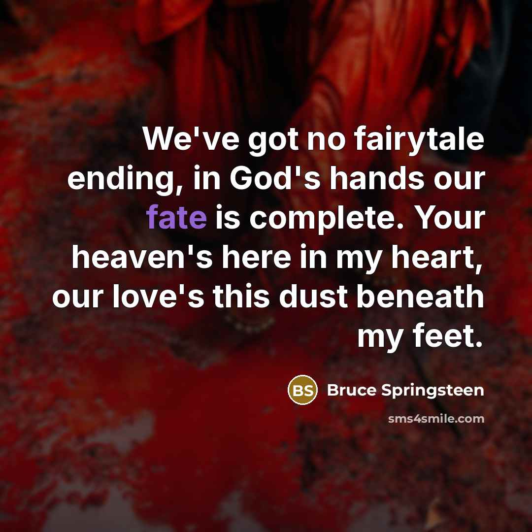 “We've got no fairytale ending, in God's hands our fate is complete. Your heaven's here in my heart, our love's this dust beneath my feet.” quote by Bruce Springsteen