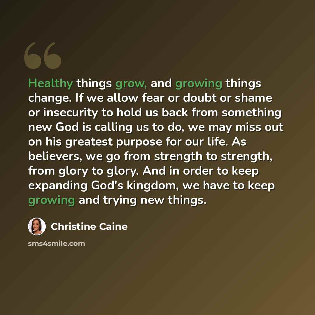 “Healthy things grow, and growing things change. If we allow fear or doubt or shame or insecurity to hold us back from something new God is calling us to do, we may miss out on his greatest purpose for our life. As believers, we go from strength to strength, from glory to glory. And in order to…” quote by Christine Caine