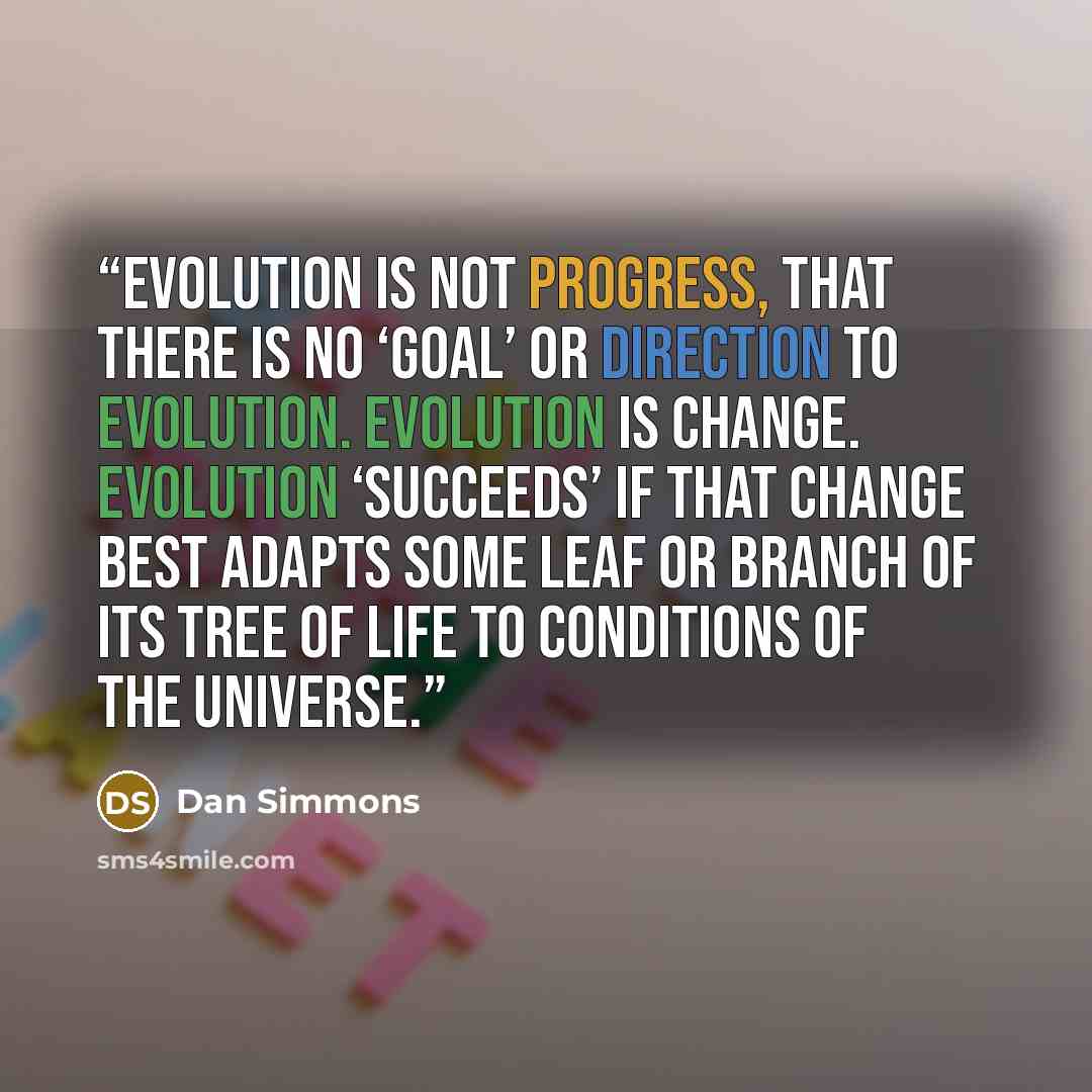 “evolution is not progress, that there is no ‘goal’ or direction to evolution. Evolution is change. Evolution ‘succeeds’ if that change best adapts some leaf or branch of its tree of life to conditions of the universe.” quote by Dan Simmons