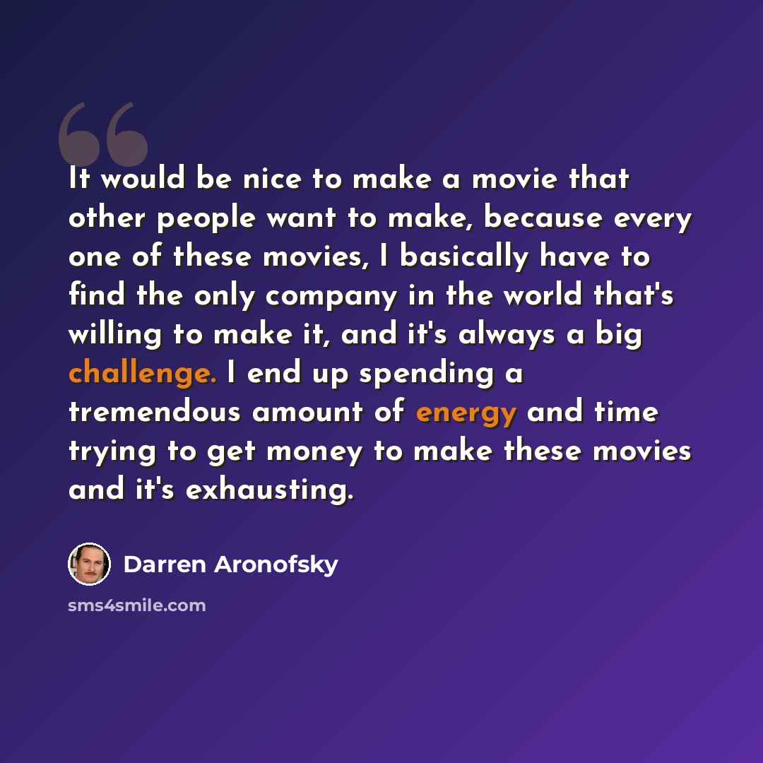 “It would be nice to make a movie that other people want to make, because every one of these movies, I basically have to find the only company in the world that's willing to make it, and it's always a big challenge. I end up spending a tremendous amount of energy and time trying to get money to…” quote by Darren Aronofsky