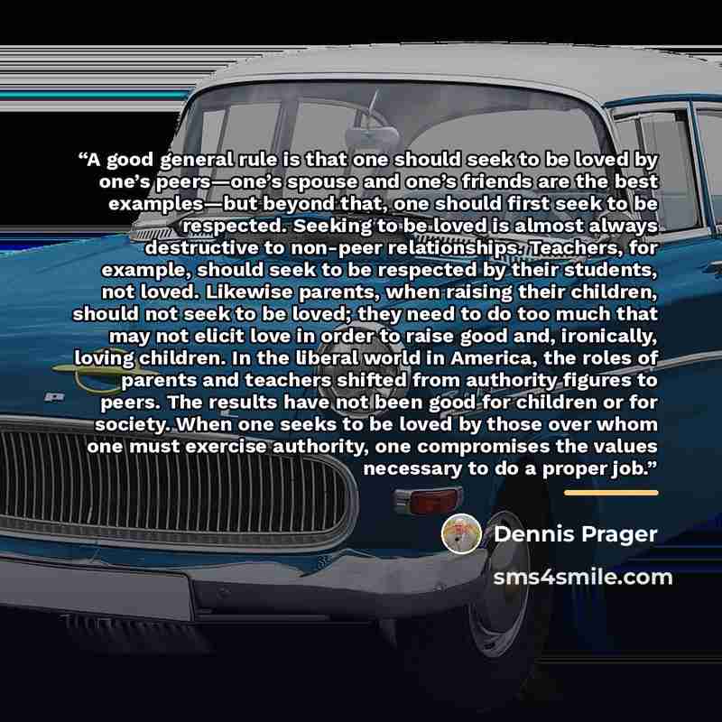 “A good general rule is that one should seek to be loved by one’s peers—one’s spouse and one’s friends are the best examples—but beyond that, one should first seek to be respected. Seeking to be loved is almost always destructive to non-peer relationships. Teachers, for example, should seek to be…” quote by Dennis Prager
