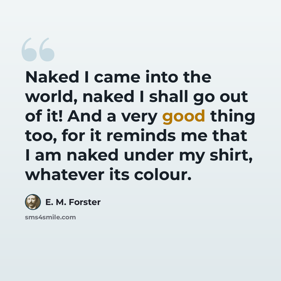 “Naked I came into the world, naked I shall go out of it! And a very good thing too, for it reminds me that I am naked under my shirt, whatever its colour.” quote by E. M. Forster