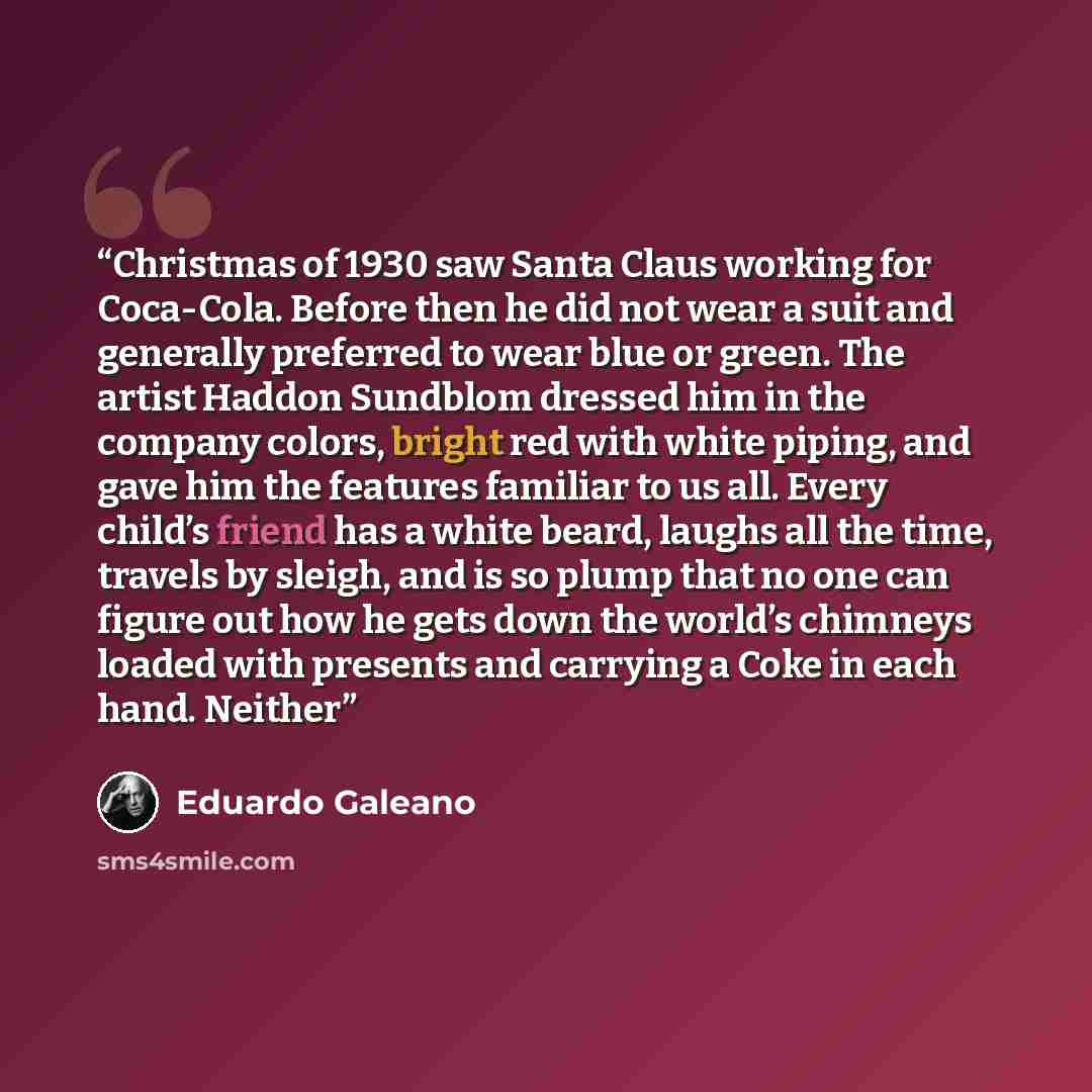 “Christmas of 1930 saw Santa Claus working for Coca-Cola. Before then he did not wear a suit and generally preferred to wear blue or green. The artist Haddon Sundblom dressed him in the company colors, bright red with white piping, and gave him the features familiar to us all. Every child’s friend…” quote by Eduardo Galeano