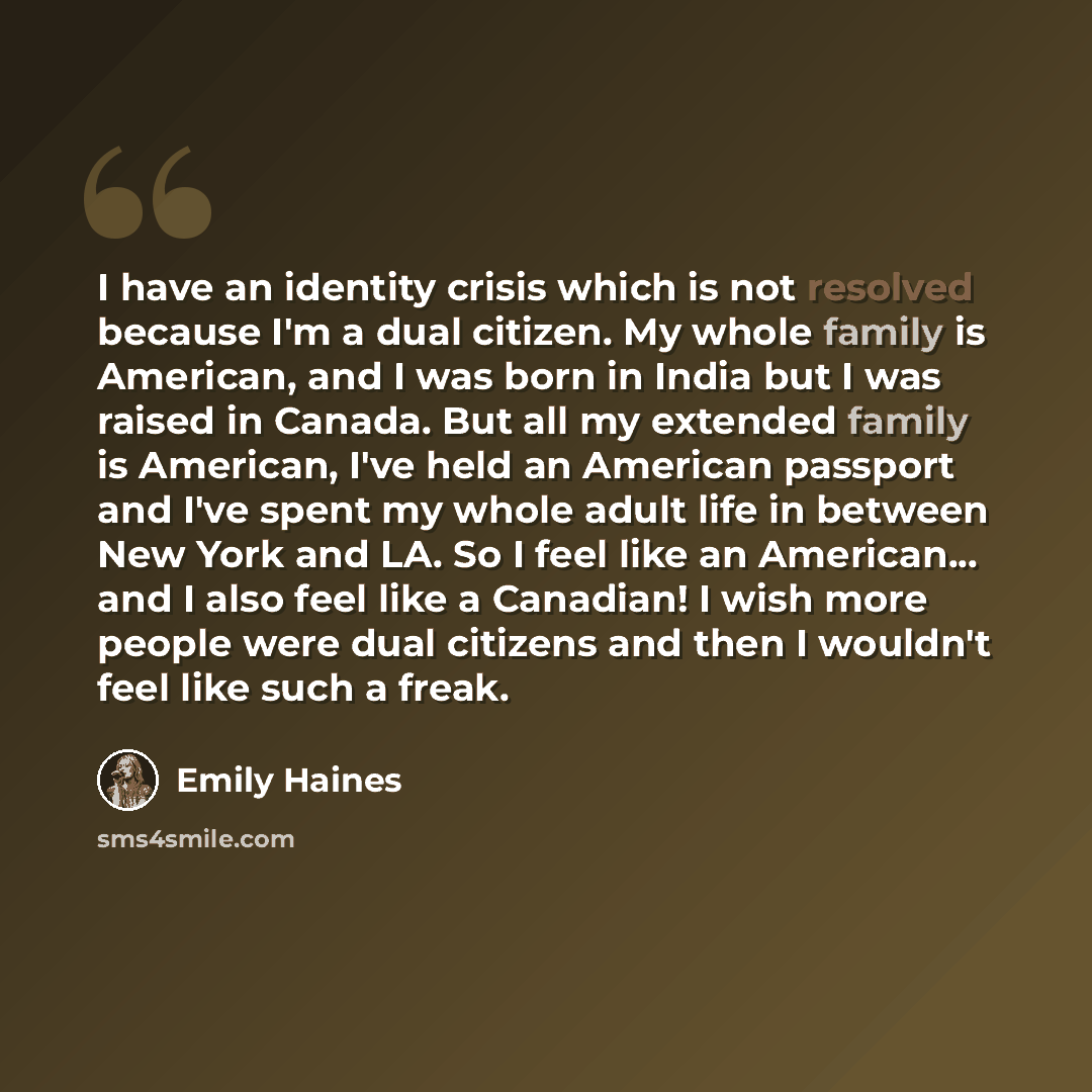 “I have an identity crisis which is not resolved because I'm a dual citizen. My whole family is American, and I was born in India but I was raised in Canada. But all my extended family is American, I've held an American passport and I've spent my whole adult life in between New York and LA. So I…” quote by Emily Haines