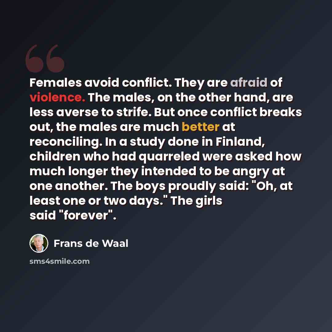 “Females avoid conflict. They are afraid of violence. The males, on the other hand, are less averse to strife. But once conflict breaks out, the males are much better at reconciling. In a study done in Finland, children who had quarreled were asked how much longer they intended to be angry at one…” quote by Frans de Waal