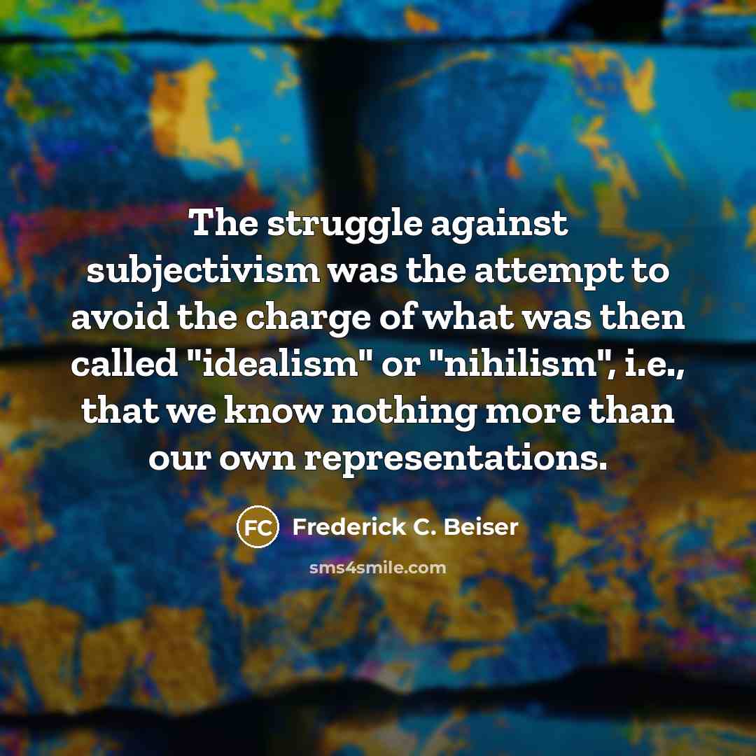 “The struggle against subjectivism was the attempt to avoid the charge of what was then called "idealism" or "nihilism", i.e., that we know nothing more than our own representations.” quote by Frederick C. Beiser