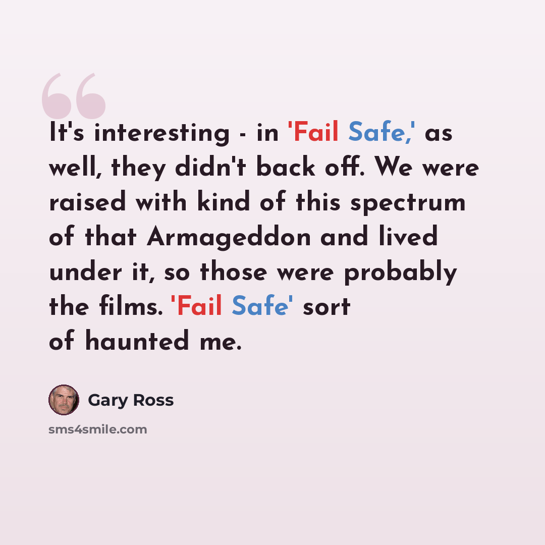 “It's interesting - in 'Fail Safe,' as well, they didn't back off. We were raised with kind of this spectrum of that Armageddon and lived under it, so those were probably the films. 'Fail Safe' sort of haunted me.” quote by Gary Ross