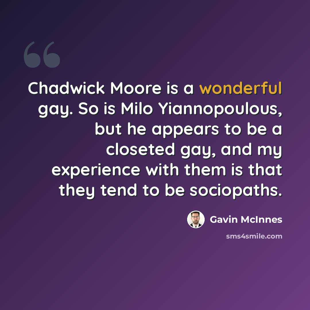 “Chadwick Moore is a wonderful gay. So is Milo Yiannopoulous, but he appears to be a closeted gay, and my experience with them is that they tend to be sociopaths.” quote by Gavin McInnes