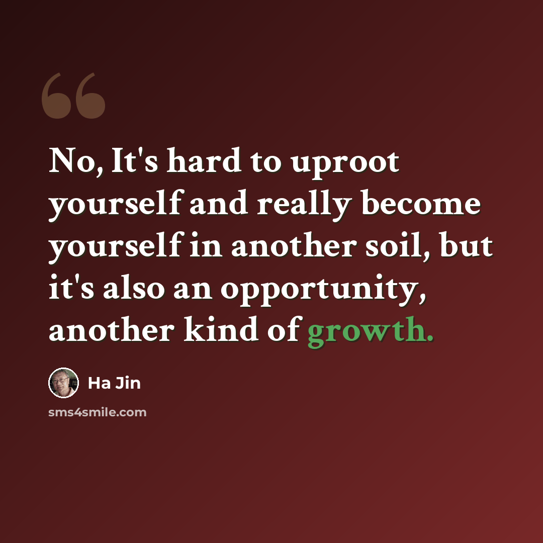“No, It's hard to uproot yourself and really become yourself in another soil, but it's also an opportunity, another kind of growth.” quote by Ha Jin