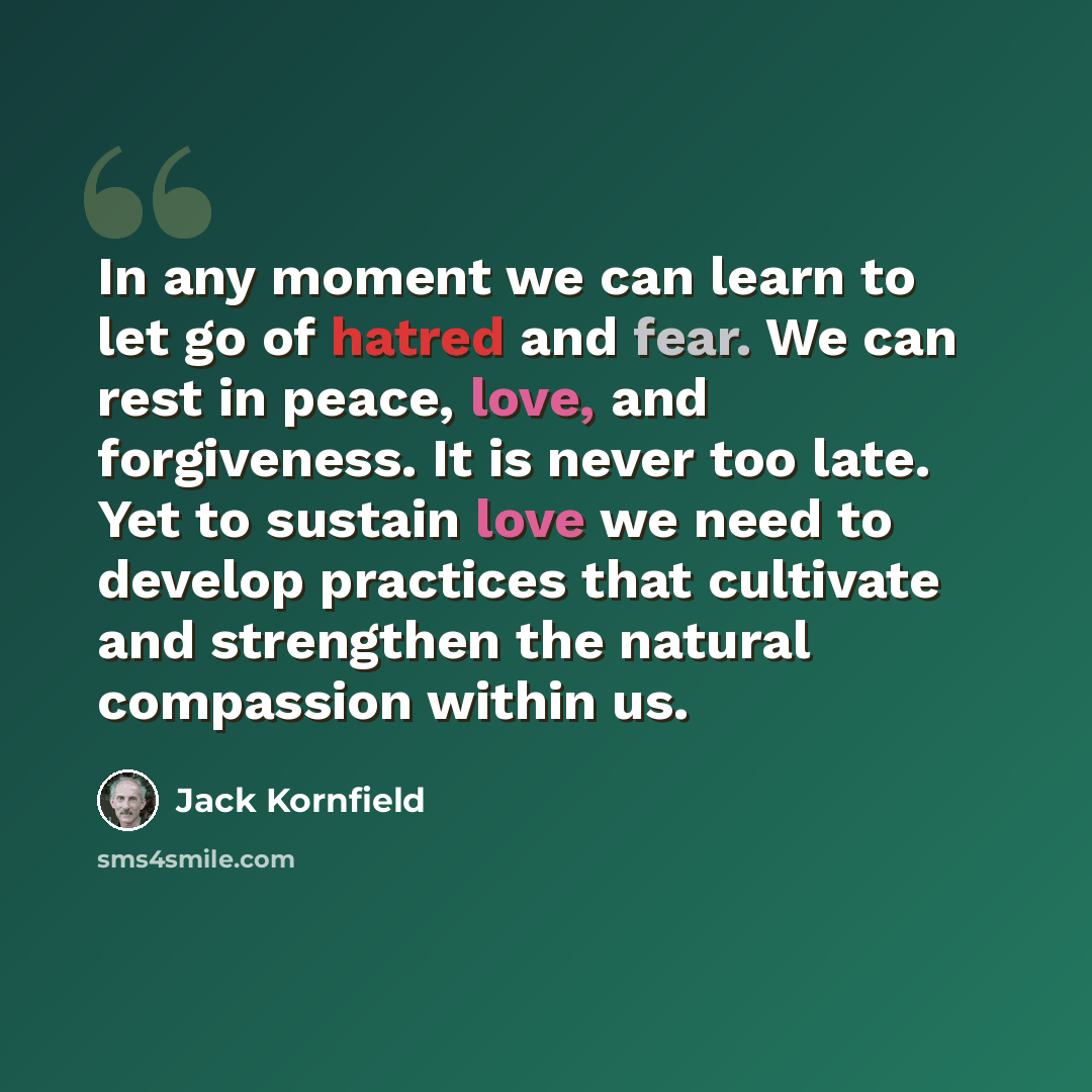 “In any moment we can learn to let go of hatred and fear. We can rest in peace, love, and forgiveness. It is never too late. Yet to sustain love we need to develop practices that cultivate and strengthen the natural compassion within us.” quote by Jack Kornfield