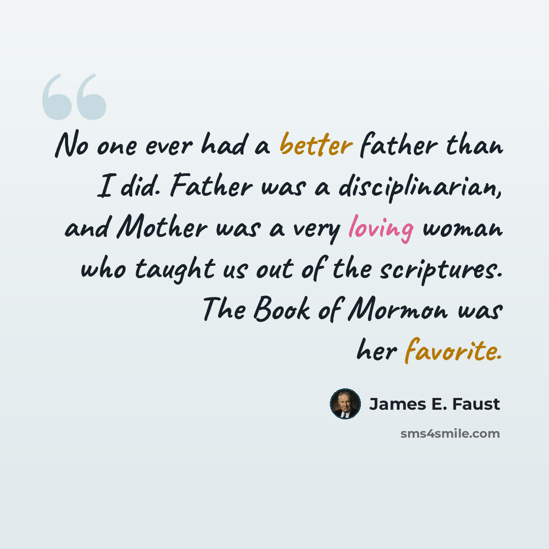 “No one ever had a better father than I did. Father was a disciplinarian, and Mother was a very loving woman who taught us out of the scriptures. The Book of Mormon was her favorite.” quote by James E. Faust