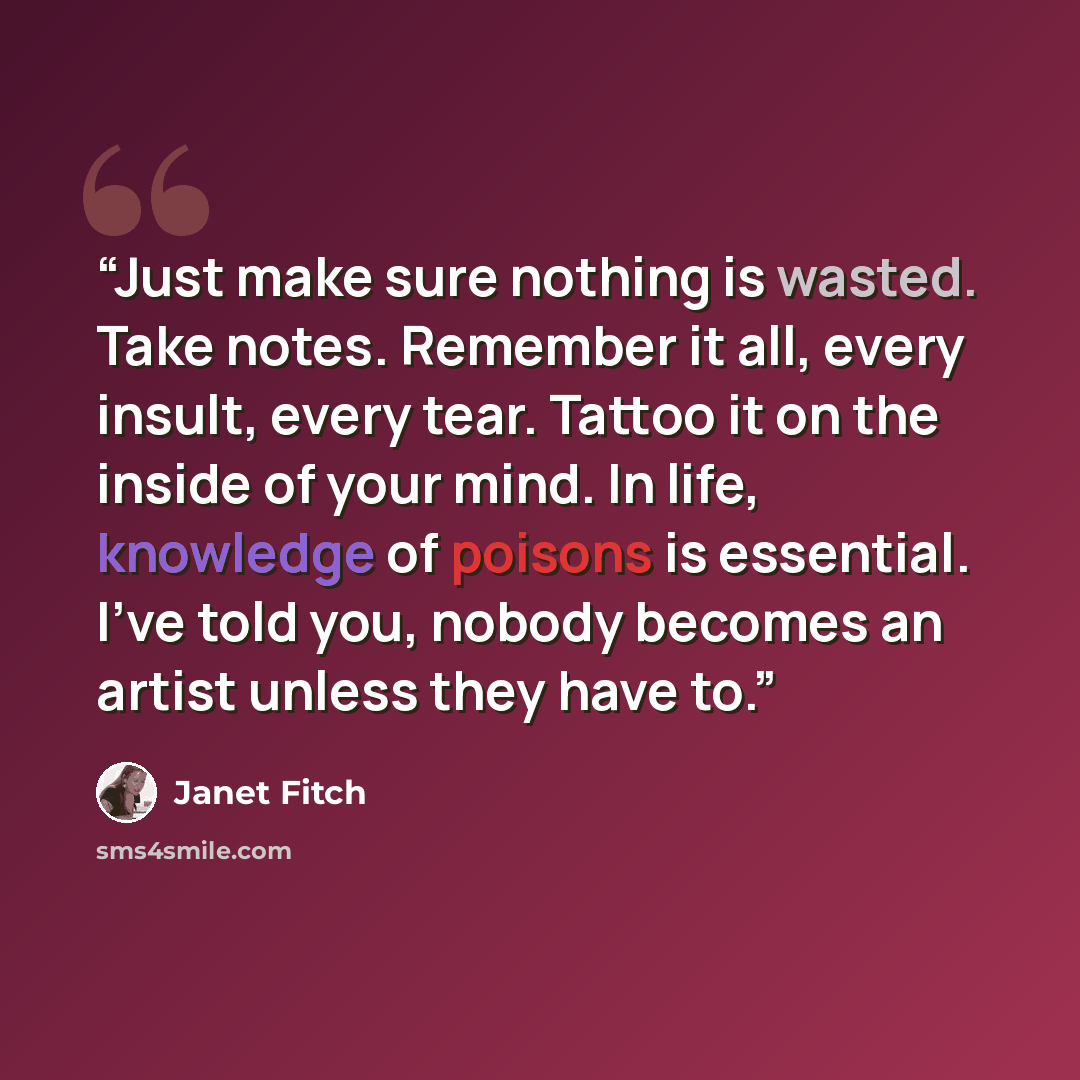 “Just make sure nothing is wasted. Take notes. Remember it all, every insult, every tear. Tattoo it on the inside of your mind. In life, knowledge of poisons is essential. I've told you, nobody becomes an artist unless they have to.” quote by Janet Fitch