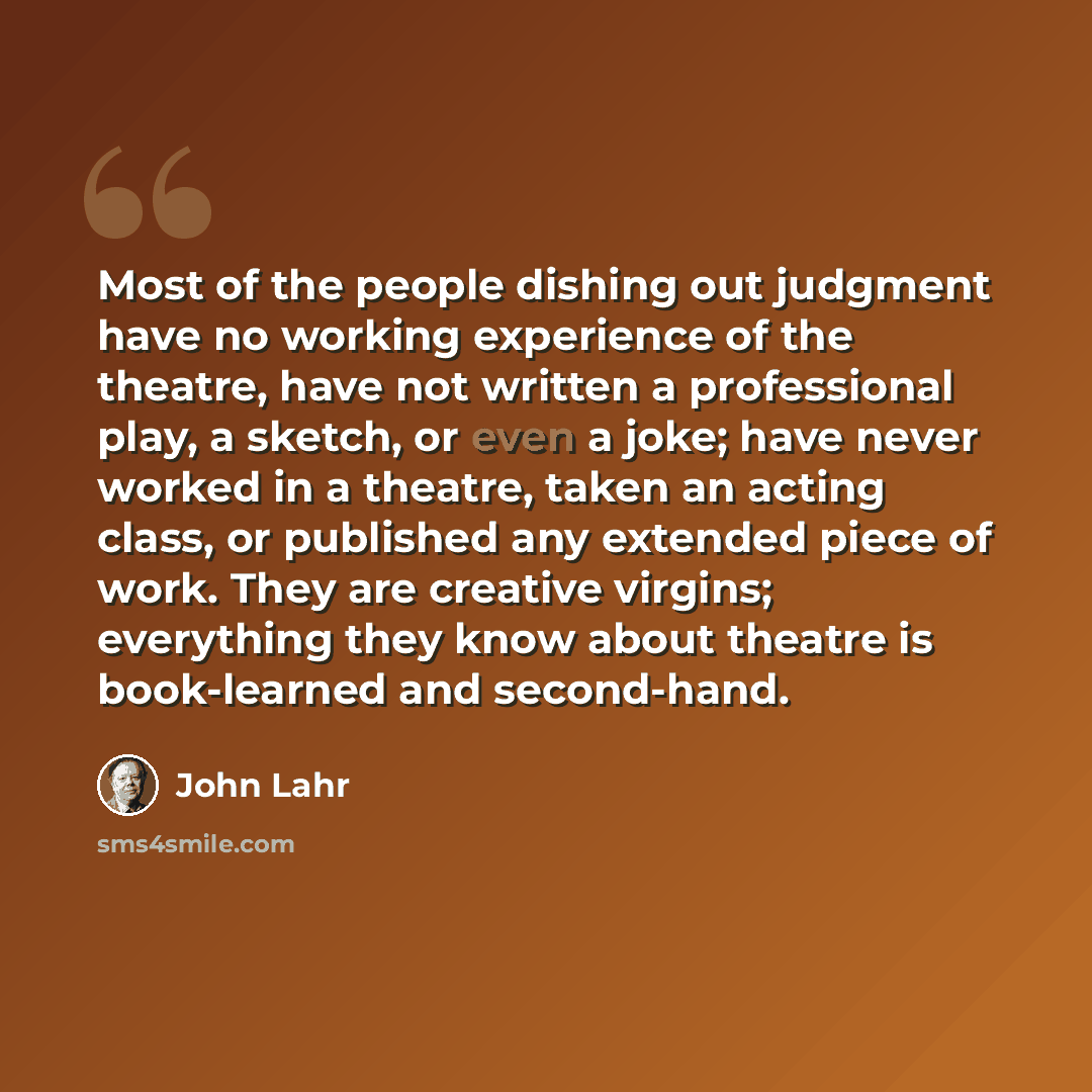 “Most of the people dishing out judgment have no working experience of the theatre, have not written a professional play, a sketch, or even a joke; have never worked in a theatre, taken an acting class, or published any extended piece of work. They are creative virgins; everything they know about…” quote by John Lahr