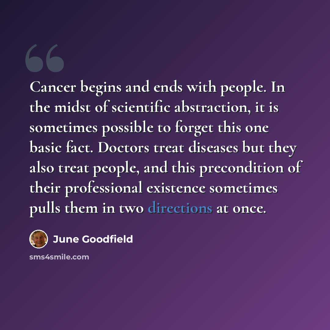 “Cancer begins and ends with people. In the midst of scientific abstraction, it is sometimes possible to forget this one basic fact. Doctors treat diseases but they also treat people, and this precondition of their professional existence sometimes pulls them in two directions at once.” quote by June Goodfield