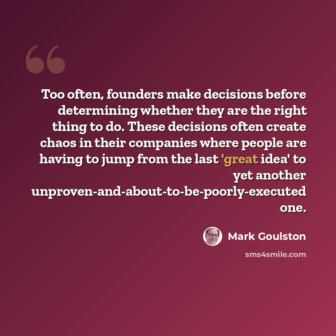 “Too often, founders make decisions before determining whether they are the right thing to do. These decisions often create chaos in their companies where people are having to jump from the last 'great idea' to yet another unproven-and-about-to-be-poorly-executed one.” quote by Mark Goulston