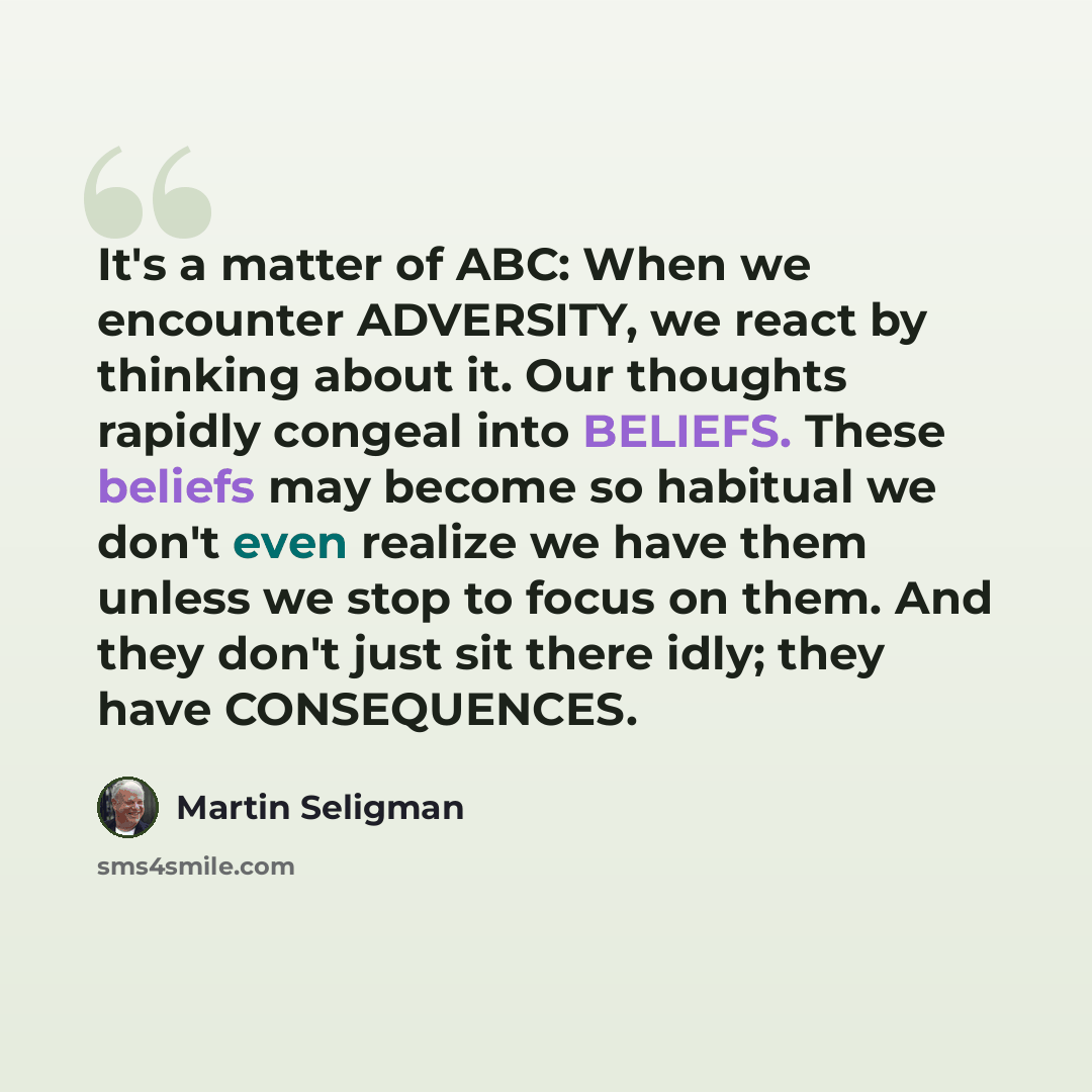 “It's a matter of ABC: When we encounter ADVERSITY, we react by thinking about it. Our thoughts rapidly congeal into BELIEFS. These beliefs may become so habitual we don't even realize we have them unless we stop to focus on them. And they don't just sit there idly; they have CONSEQUENCES.” quote by Martin Seligman