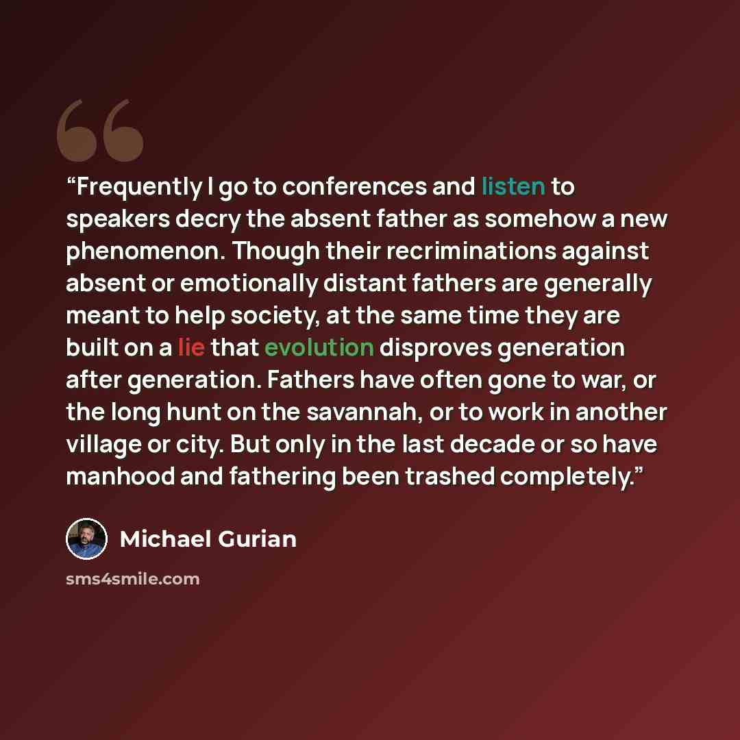 “Frequently I go to conferences and listen to speakers decry the absent father as somehow a new phenomenon. Though their recriminations against absent or emotionally distant fathers are generally meant to help society, at the same time they are built on a lie that evolution disproves generation…” quote by Michael Gurian