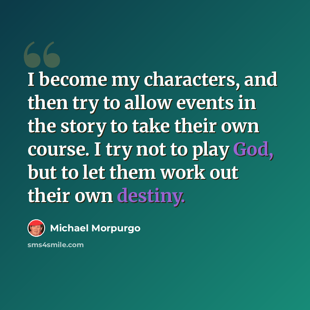 “I become my characters, and then try to allow events in the story to take their own course. I try not to play God, but to let them work out their own destiny.” quote by Michael Morpurgo