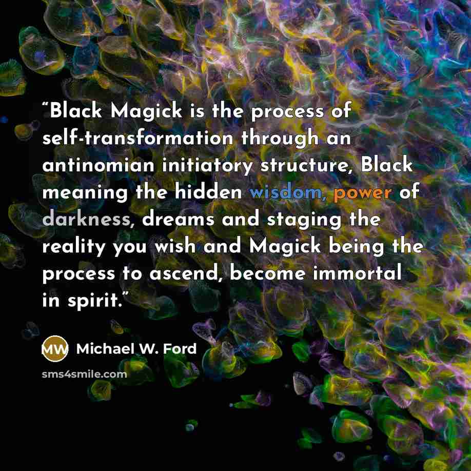 “Black Magick is the process of self-transformation through an antinomian initiatory structure, Black meaning the hidden wisdom, power of darkness, dreams and staging the reality you wish and Magick being the process to ascend, become immortal in spirit.” quote by Michael W. Ford