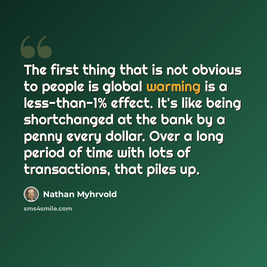 “The first thing that is not obvious to people is global warming is a less-than-1% effect. It's like being shortchanged at the bank by a penny every dollar. Over a long period of time with lots of transactions, that piles up.” quote by Nathan Myhrvold