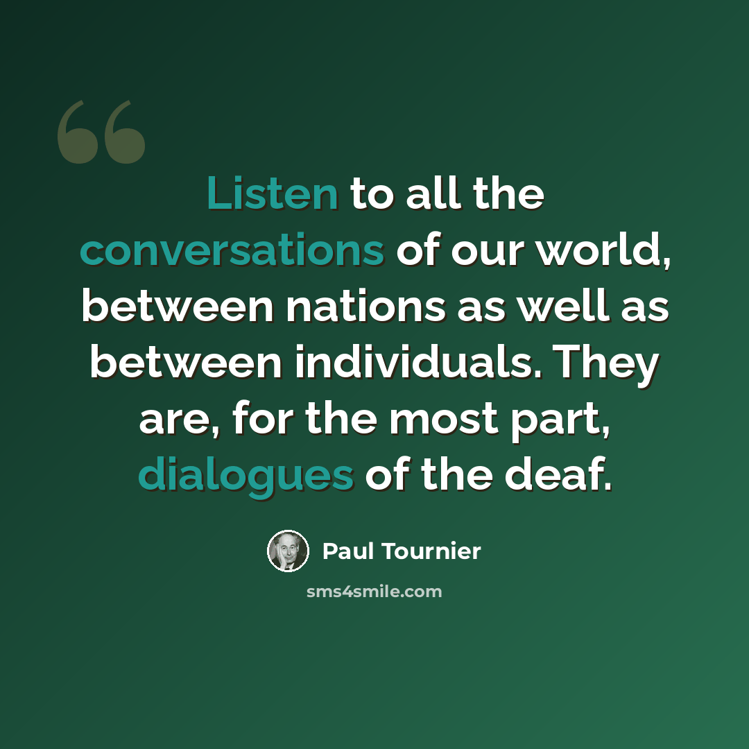 “Listen to all the conversations of our world, between nations as well as between individuals. They are, for the most part, dialogues of the deaf.” quote by Paul Tournier