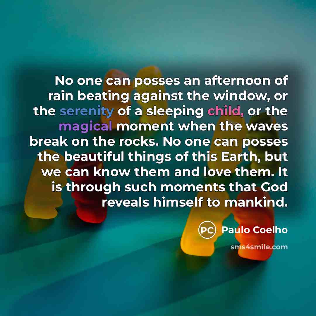 “No one can posses an afternoon of rain beating against the window, or the serenity of a sleeping child, or the magical moment when the waves break on the rocks. No one can posses the beautiful things of this Earth, but we can know them and love them. It is through such moments that God reveals…” quote by Paulo Coelho