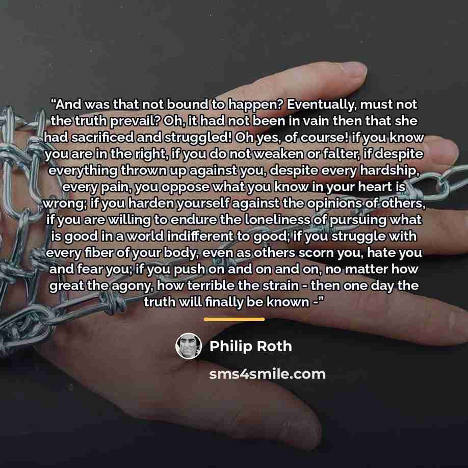 “And was that not bound to happen? Eventually, must not the truth prevail? Oh, it had not been in vain then that she had sacrificed and struggled! Oh yes, of course! if you know you are in the right, if you do not weaken or falter, if despite everything thrown up against you, despite every…” quote by Philip Roth