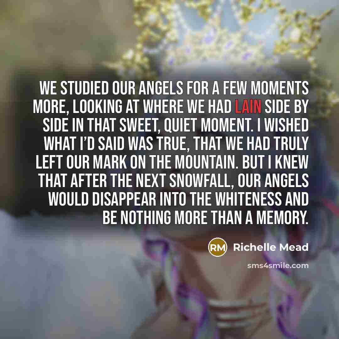 “We studied our angels for a few moments more, looking at where we had lain side by side in that sweet, quiet moment. I wished what I’d said was true, that we had truly left our mark on the mountain. But I knew that after the next snowfall, our angels would disappear into the whiteness and be…” quote by Richelle Mead