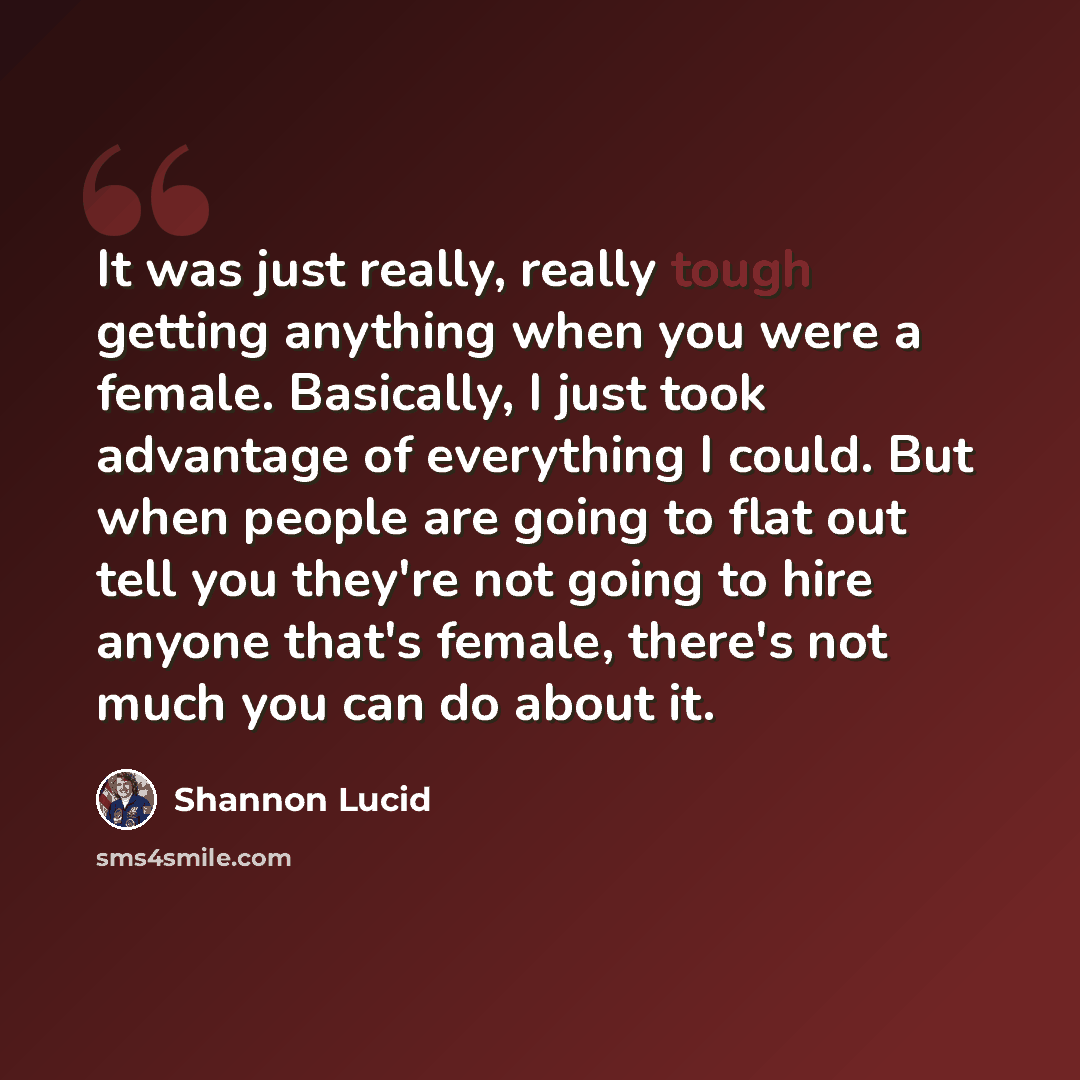 “It was just really, really tough getting anything when you were a female. Basically, I just took advantage of everything I could. But when people are going to flat out tell you they're not going to hire anyone that's female, there's not much you can do about it.” quote by Shannon Lucid