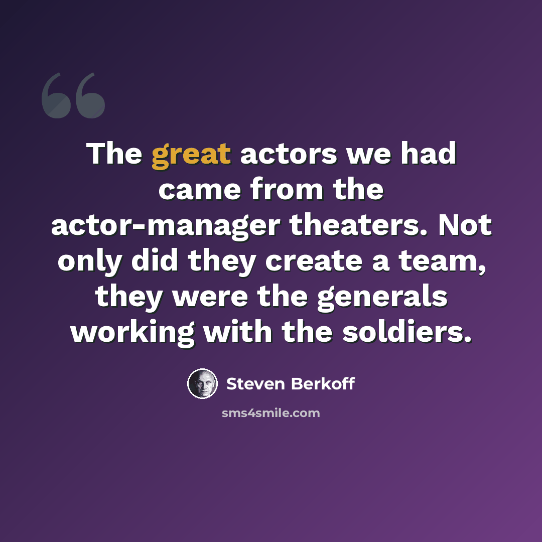 “The great actors we had came from the actor-manager theaters. Not only did they create a team, they were the generals working with the soldiers.” quote by Steven Berkoff