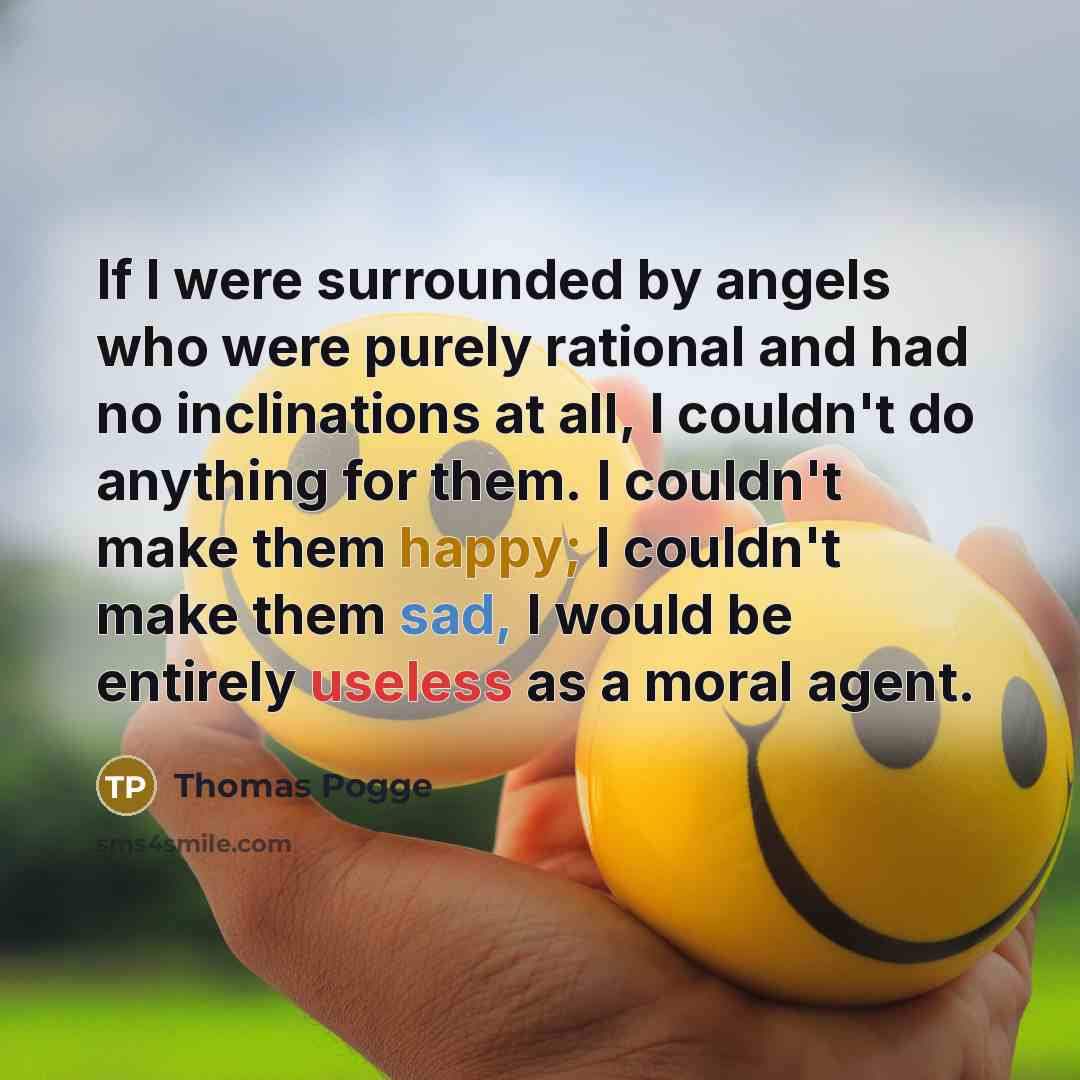 “If I were surrounded by angels who were purely rational and had no inclinations at all, I couldn't do anything for them. I couldn't make them happy; I couldn't make them sad, I would be entirely useless as a moral agent.” quote by Thomas Pogge