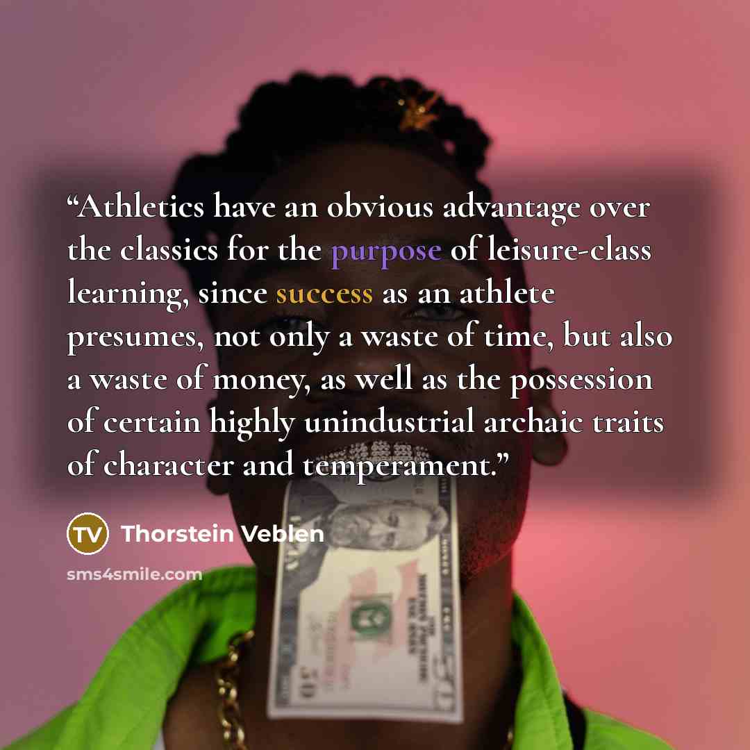 “Athletics have an obvious advantage over the classics for the purpose of leisure-class learning, since success as an athlete presumes, not only a waste of time, but also a waste of money, as well as the possession of certain highly unindustrial archaic traits of character and temperament.” quote by Thorstein Veblen