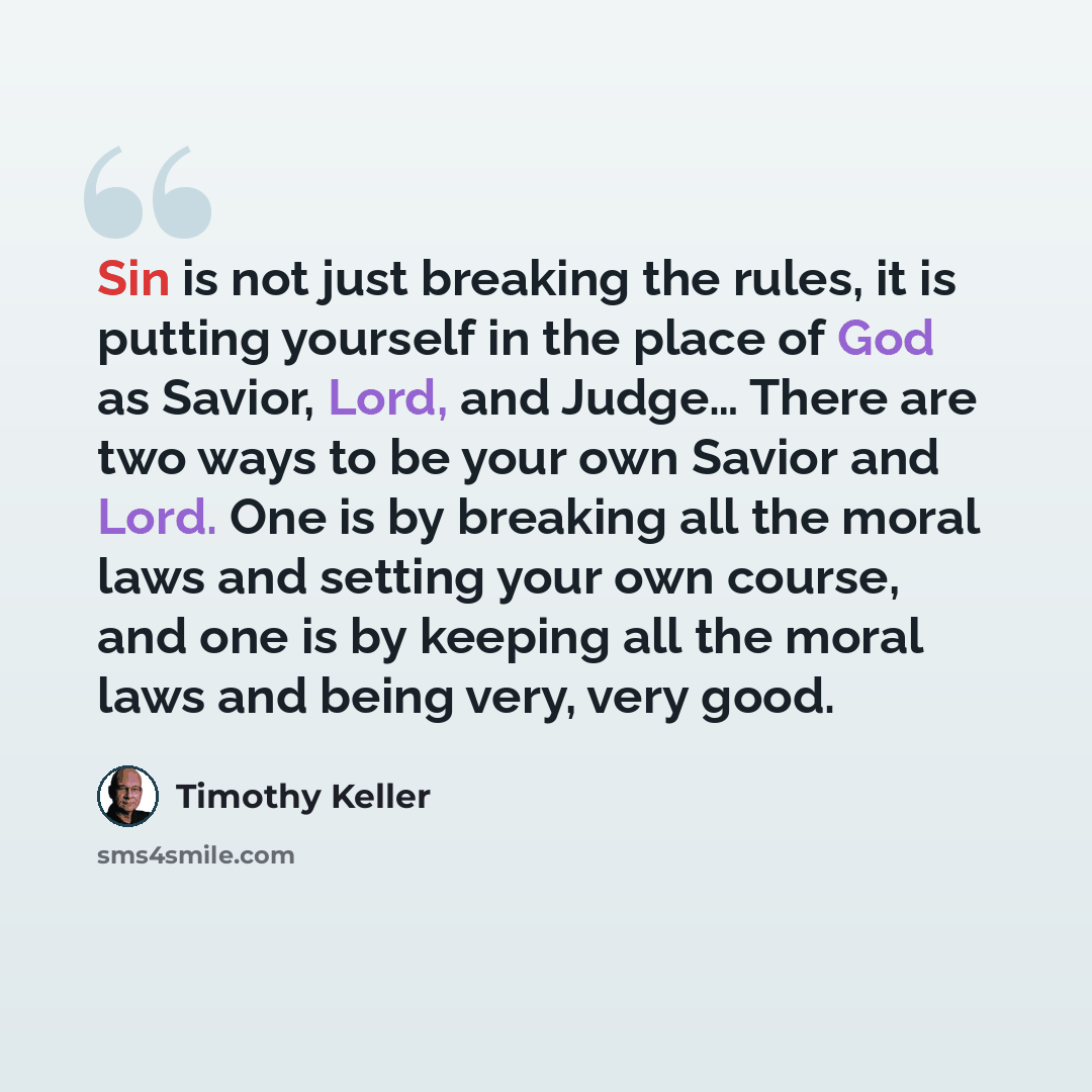 “Sin is not just breaking the rules, it is putting yourself in the place of God as Savior, Lord, and Judge… There are two ways to be your own Savior and Lord. One is by breaking all the moral laws and setting your own course, and one is by keeping all the moral laws and being very, very good.” quote by Timothy Keller