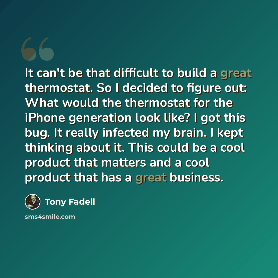 “It can't be that difficult to build a great thermostat. So I decided to figure out: What would the thermostat for the iPhone generation look like? I got this bug. It really infected my brain. I kept thinking about it. This could be a cool product that matters and a cool product that has a great…” quote by Tony Fadell