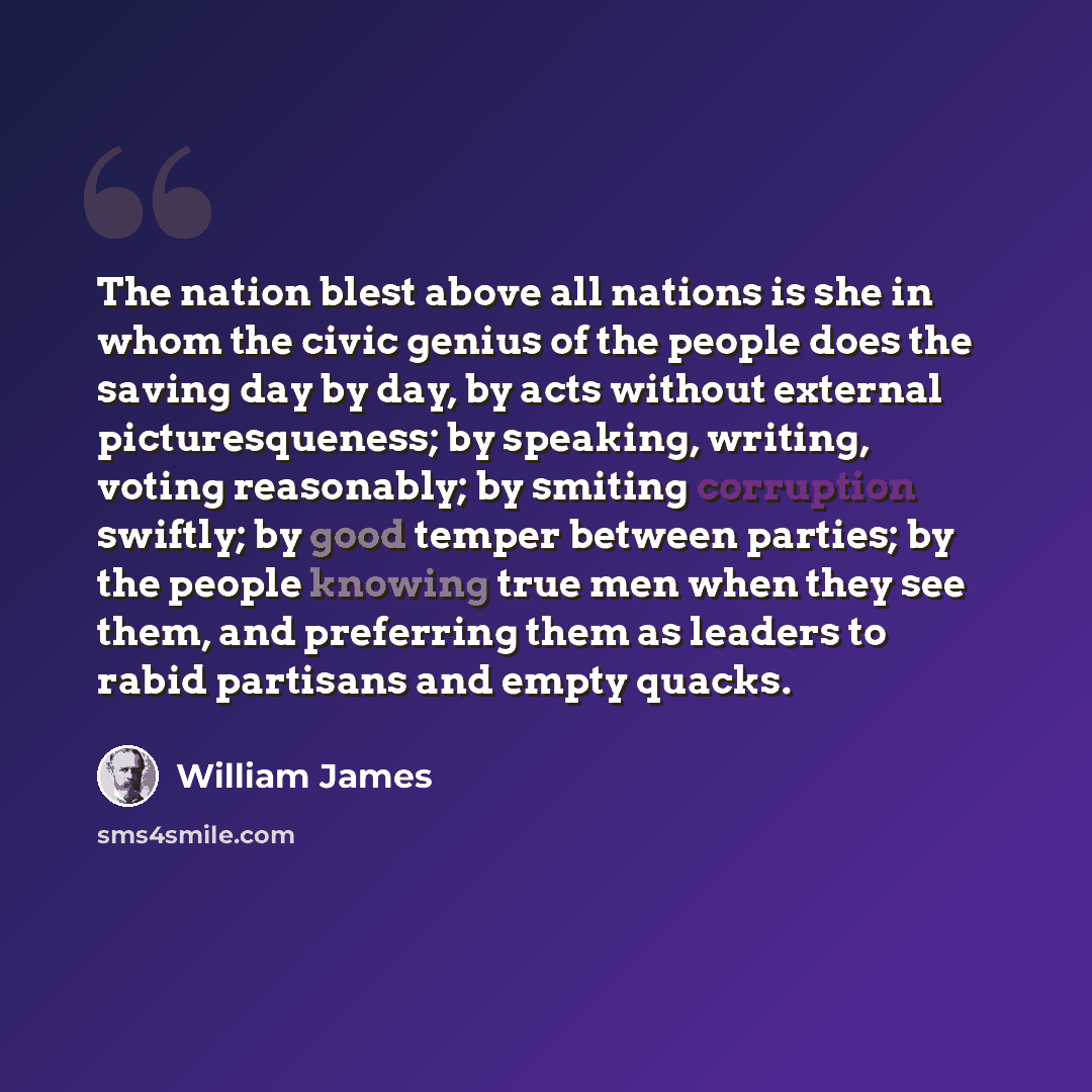 “The nation blest above all nations is she in whom the civic genius of the people does the saving day by day, by acts without external picturesqueness; by speaking, writing, voting reasonably; by smiting corruption swiftly; by good temper between parties; by the people knowing true men when they…” quote by William James