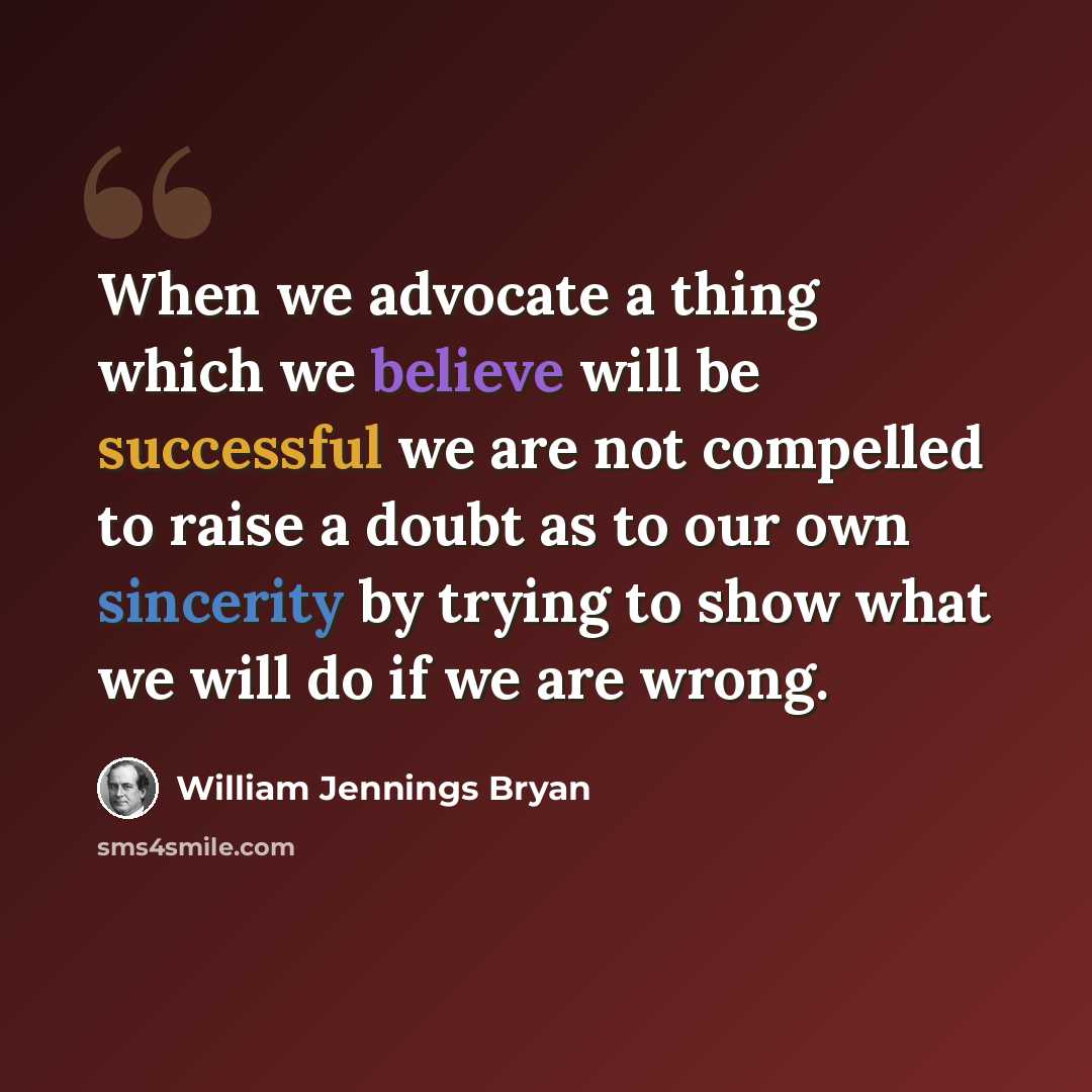 “When we advocate a thing which we believe will be successful we are not compelled to raise a doubt as to our own sincerity by trying to show what we will do if we are wrong.” quote by William Jennings Bryan