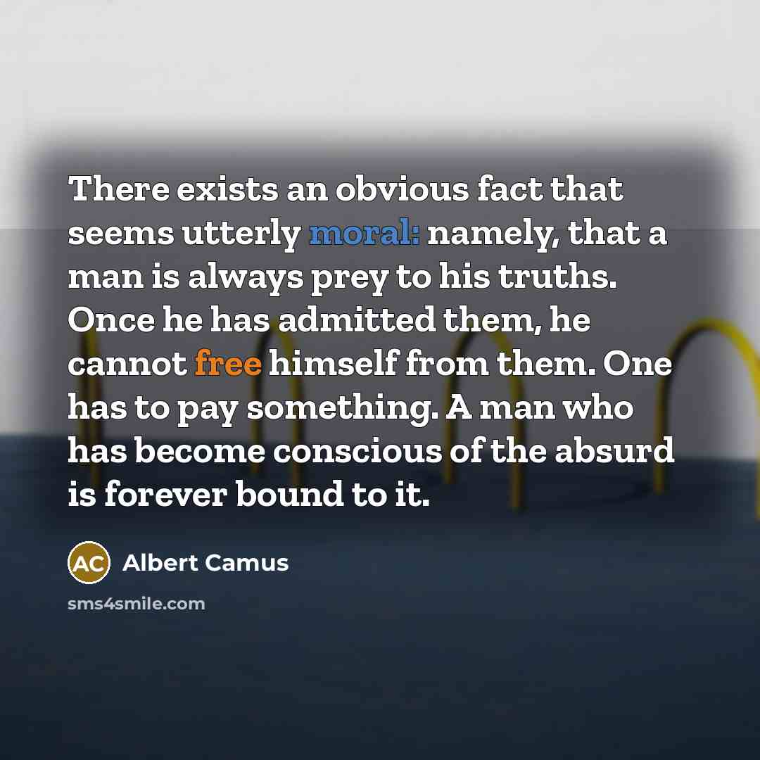 “There exists an obvious fact that seems utterly moral: namely, that a man is always prey to his truths. Once he has admitted them, he cannot free himself from them. One has to pay something. A man who has become conscious of the absurd is forever bound to it.” quote by Albert Camus