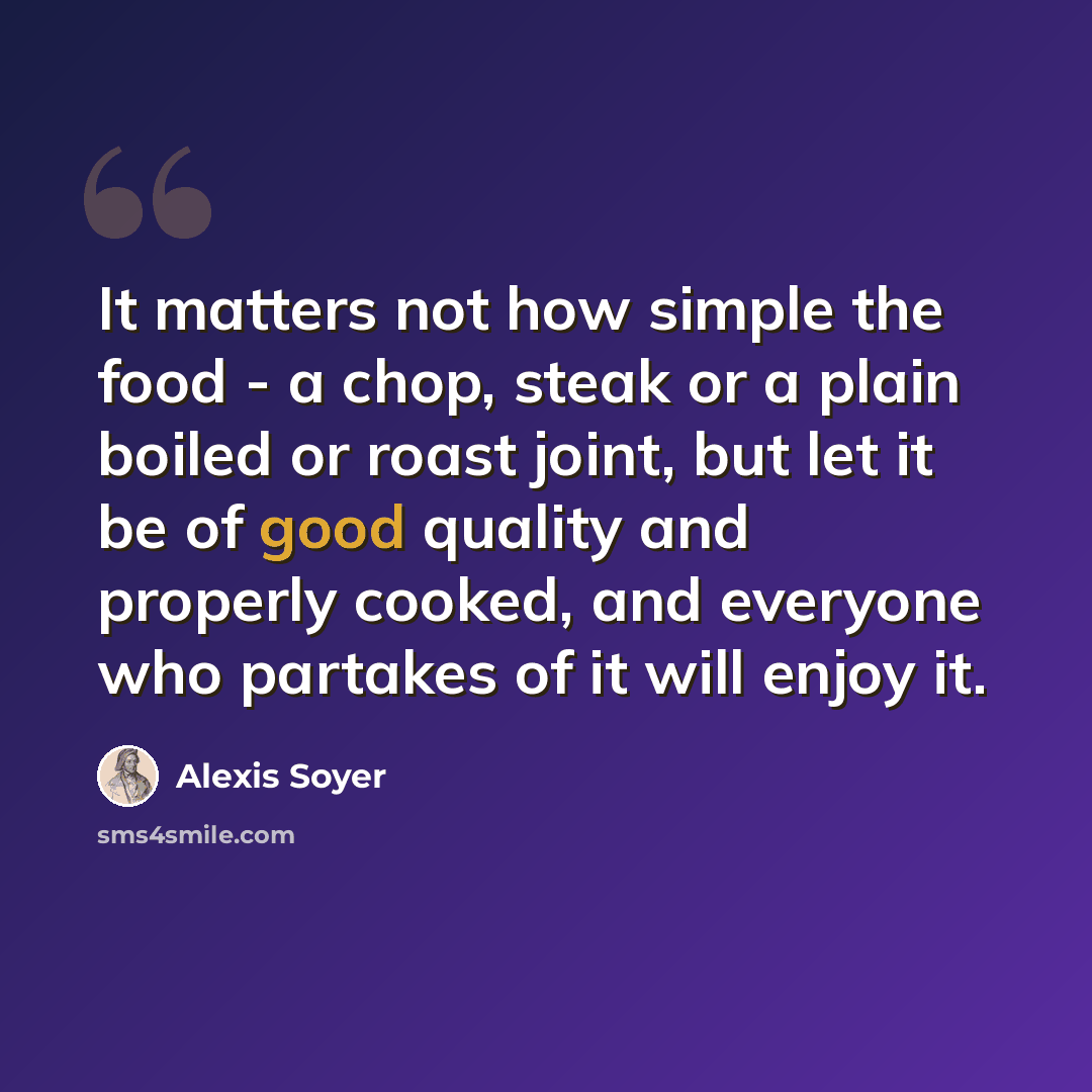 “It matters not how simple the food - a chop, steak or a plain boiled or roast joint, but let it be of good quality and properly cooked, and everyone who partakes of it will enjoy it.” quote by Alexis Soyer