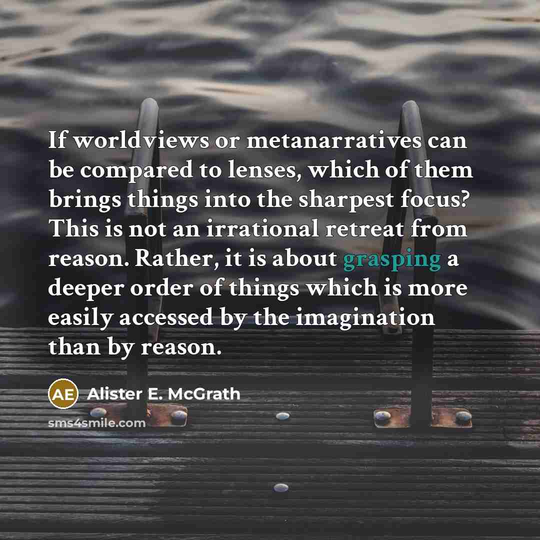 “If worldviews or metanarratives can be compared to lenses, which of them brings things into the sharpest focus? This is not an irrational retreat from reason. Rather, it is about grasping a deeper order of things which is more easily accessed by the imagination than by reason.” quote by Alister E. McGrath