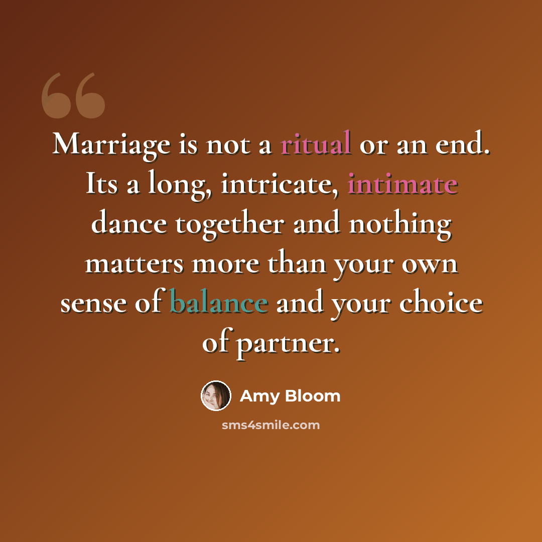 “Marriage is not a ritual or an end. Its a long, intricate, intimate dance together and nothing matters more than your own sense of balance and your choice of partner.” quote by Amy Bloom
