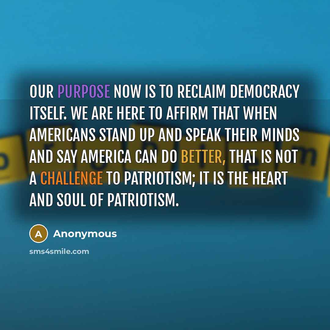 “Our purpose now is to reclaim democracy itself. We are here to affirm that when Americans stand up and speak their minds and say America can do better, that is not a challenge to patriotism; it is the heart and soul of patriotism.” quote by Anonymous