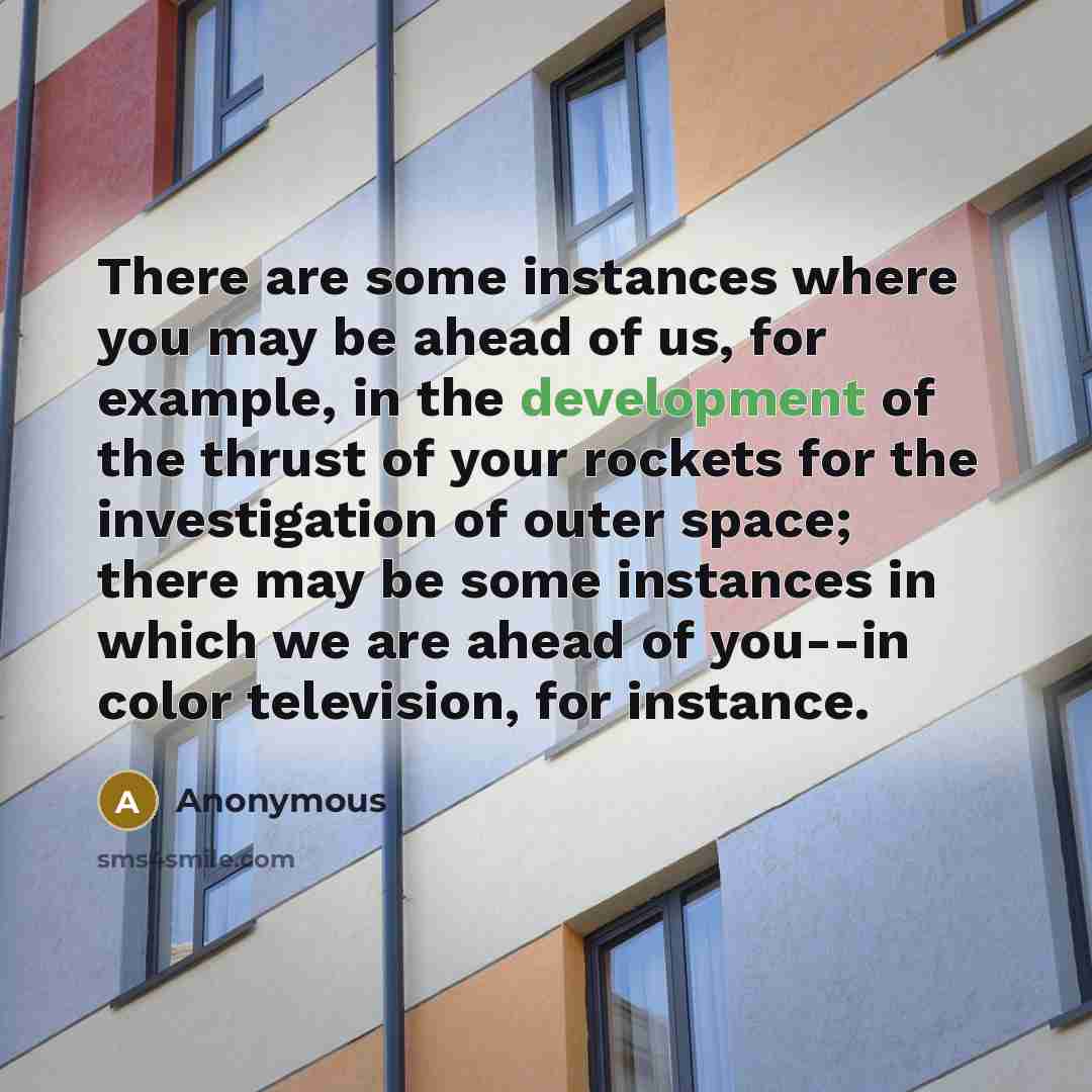 “There are some instances where you may be ahead of us, for example, in the development of the thrust of your rockets for the investigation of outer space; there may be some instances in which we are ahead of you--in color television, for instance.” quote by Anonymous