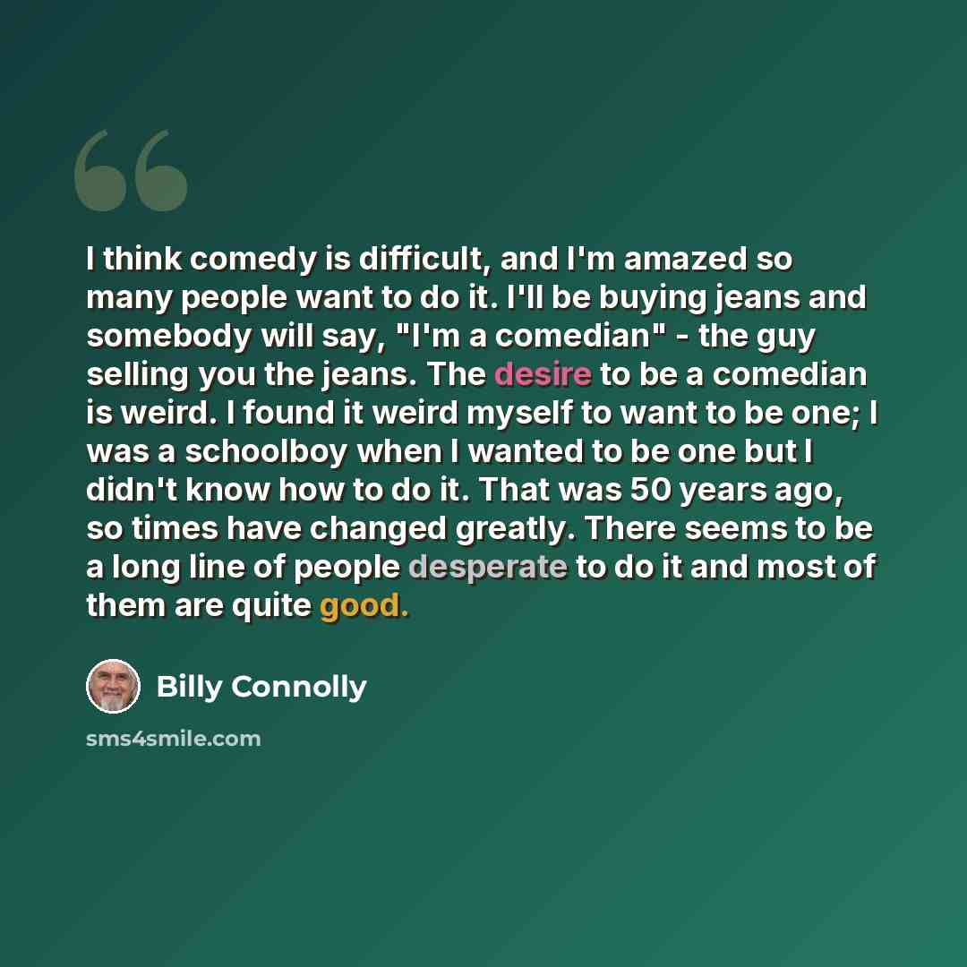 “I think comedy is difficult, and I'm amazed so many people want to do it. I'll be buying jeans and somebody will say, "I'm a comedian" - the guy selling you the jeans. The desire to be a comedian is weird. I found it weird myself to want to be one; I was a schoolboy when I wanted to be one but I…” quote by Billy Connolly