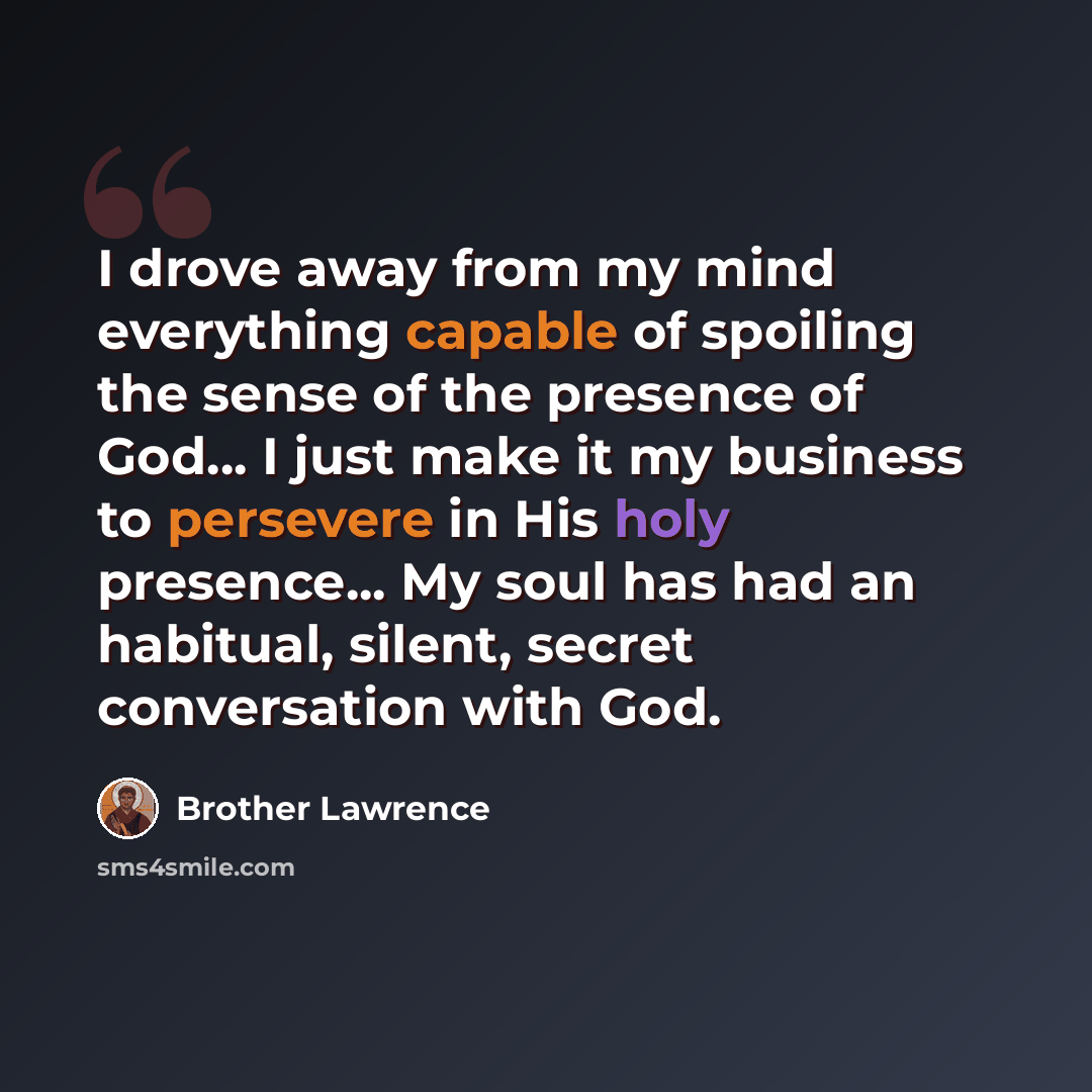 “I drove away from my mind everything capable of spoiling the sense of the presence of God… I just make it my business to persevere in His holy presence... My soul has had an habitual, silent, secret conversation with God.” quote by Brother Lawrence