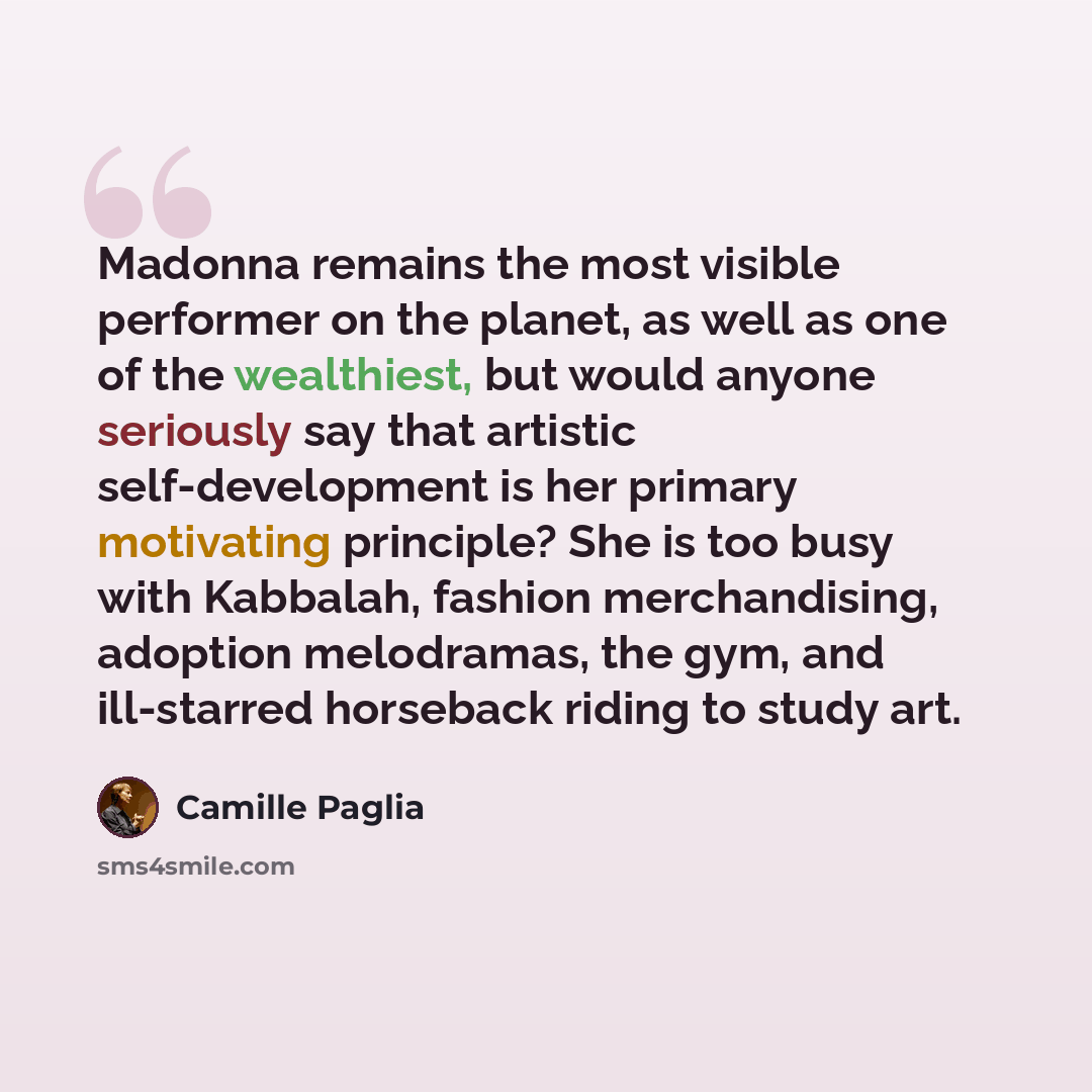 “Madonna remains the most visible performer on the planet, as well as one of the wealthiest, but would anyone seriously say that artistic self-development is her primary motivating principle? She is too busy with Kabbalah, fashion merchandising, adoption melodramas, the gym, and ill-starred…” quote by Camille Paglia