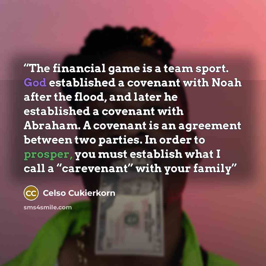 “The financial game is a team sport. God established a covenant with Noah after the flood, and later he established a covenant with Abraham. A covenant is an agreement between two parties. In order to prosper, you must establish what I call a “carevenant” with your family” quote by Celso Cukierkorn