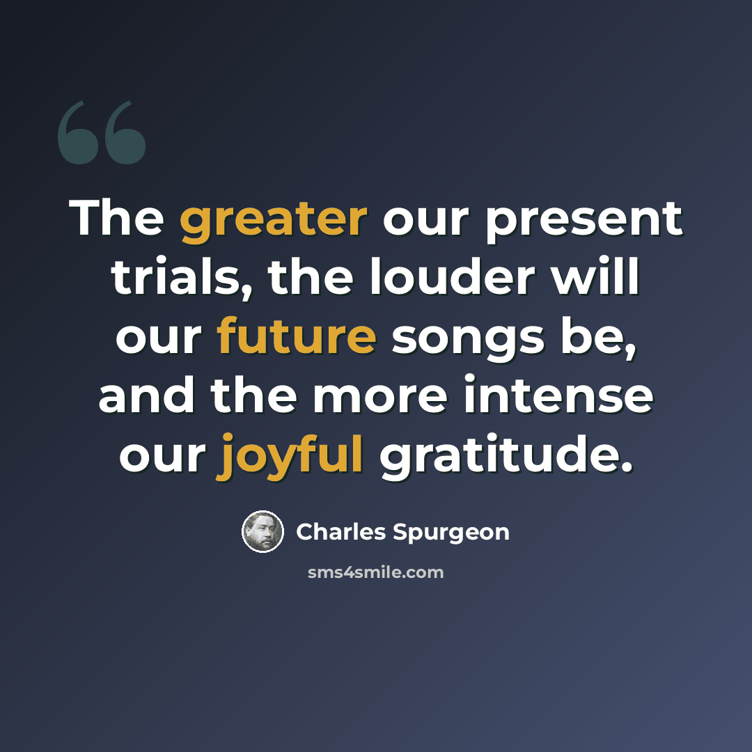 “The greater our present trials, the louder will our future songs be, and the more intense our joyful gratitude.” quote by Charles Spurgeon