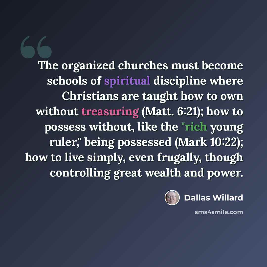 “The organized churches must become schools of spiritual discipline where Christians are taught how to own without treasuring (Matt. 6:21); how to possess without, like the "rich young ruler," being possessed (Mark 10:22); how to live simply, even frugally, though controlling great wealth and power.” quote by Dallas Willard