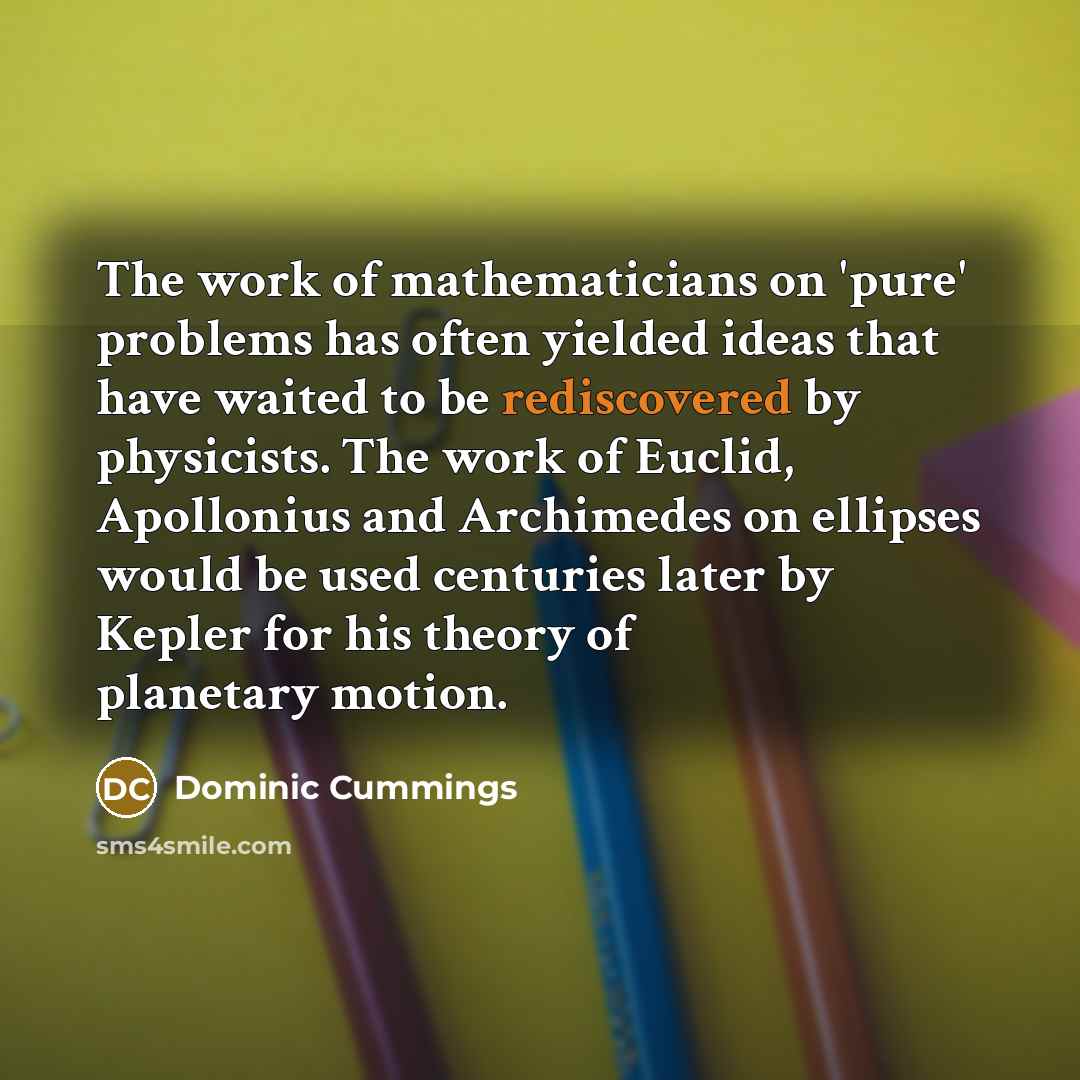 “The work of mathematicians on 'pure' problems has often yielded ideas that have waited to be rediscovered by physicists. The work of Euclid, Apollonius and Archimedes on ellipses would be used centuries later by Kepler for his theory of planetary motion.” quote by Dominic Cummings