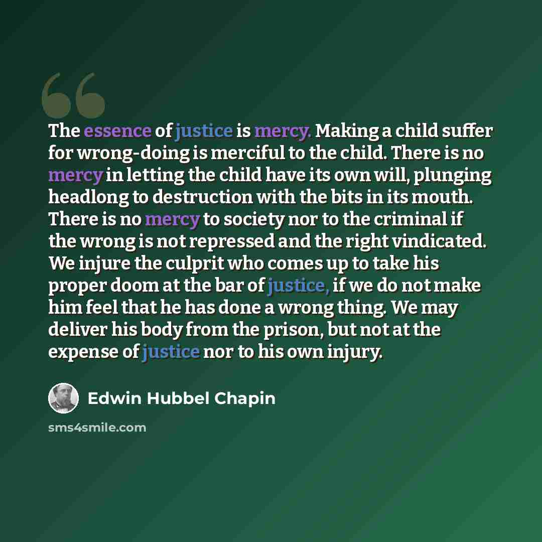 “The essence of justice is mercy. Making a child suffer for wrong-doing is merciful to the child. There is no mercy in letting the child have its own will, plunging headlong to destruction with the bits in its mouth. There is no mercy to society nor to the criminal if the wrong is not repressed and…” quote by Edwin Hubbel Chapin
